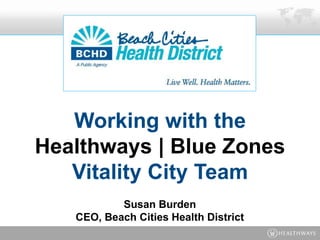 Working with the
Healthways | Blue Zones
Vitality City Team
Susan Burden
CEO, Beach Cities Health District
 