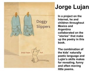 In a project on the Internet, he and children throughout Mexico and Argentina collaborated on the “stories” that make up the poetry in this book.  The combination of the kids’ naturally poetic language and Luján’s skills makes for revealing, funny and often moving little poems. Jorge Lujan 