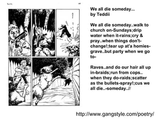 We all die someday...  by Teddii We all die someday.. walk to church on-Sundays; drip water when it-rains; cry & pray.. when things don't-change!; tear up at'a homies-grave.. but party when we go to- Raves.. and do our hair all up in-braids; run from cops.. when they do-raids; scatter as the bullets-spray!; cus we all die..-someday../ / http://www.gangstyle.com/poetry/ 