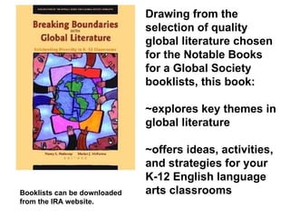Booklists can be downloaded  from the IRA website. Drawing from the selection of quality global literature chosen for the Notable Books for a Global Society booklists, this book:  ~explores key themes in global literature  ~offers ideas, activities, and strategies for your K-12 English language arts classrooms 