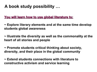 You will learn how to use global literature to: ~ Explore literary elements and at the same time develop students global awareness ~ Illustrate the diversity as well as the commonality at the heart of all stories and people ~ Promote students critical thinking about society, diversity, and their place in the global community ~ Extend students connections with literature to constructive activism and service learning A book study possibility … 