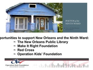 Opportunities to support New Orleans and the Ninth Ward: ~  The New Orleans Public Library ~  Make It Right Foundation ~  Red Cross ~  Operation Kids’ Foundation 