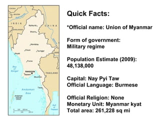 Quick Facts: *Official name: Union of Myanmar  Form of government:  Military regime  Population Estimate (2009): 48,138,000  Capital: Nay Pyi Taw  Official Language: Burmese Official Religion: None  Monetary Unit: Myanmar kyat  Total area: 261,228 sq mi 