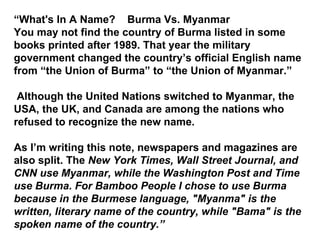 “ What's In A Name?  Burma Vs. Myanmar You may not find the country of Burma listed in some books printed after 1989. That year the military government changed the country’s official English name from “the Union of Burma” to “the Union of Myanmar.” Although the United Nations switched to Myanmar, the USA, the UK, and Canada are among the nations who refused to recognize the new name. As I’m writing this note, newspapers and magazines are also split. The  New York Times, Wall Street Journal, and CNN use Myanmar, while the Washington Post and Time use Burma. For Bamboo People I chose to use Burma because in the Burmese language, "Myanma" is the written, literary name of the country, while "Bama" is the spoken name of the country. ” 