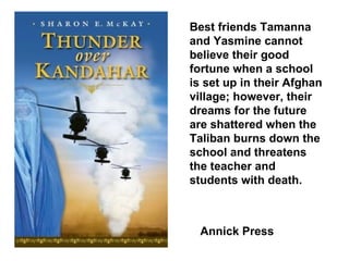 Best friends Tamanna and Yasmine cannot believe their good fortune when a school is set up in their Afghan village; however, their dreams for the future are shattered when the Taliban burns down the school and threatens the teacher and students with death. Annick Press 