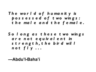The world of humanity is possessed of two wings: the male and the female.  So long as these two wings are not equivalent in strength, the bird will not fly . . . — Abdu’l-Baha’i 