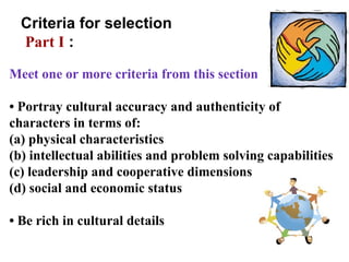 Meet one or more criteria from this section •  Portray cultural accuracy and authenticity of characters in terms of:  (a) physical characteristics  (b) intellectual abilities and problem solving capabilities (c) leadership and cooperative dimensions (d) social and economic status •  Be rich in cultural details Criteria for selection  Part I  : 