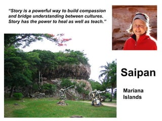 “ Story is a powerful way to build compassion and bridge understanding between cultures. Story has the power to heal as well as teach.” Saipan Mariana Islands 