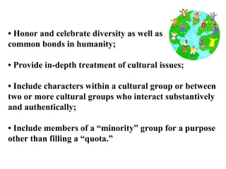 •  Honor and celebrate diversity as well as  common bonds in humanity; •  Provide in-depth treatment of cultural issues; •  Include characters within a cultural group or between  two or more cultural groups who interact substantively  and authentically; •  Include members of a “minority” group for a purpose  other than filling a “quota.” 