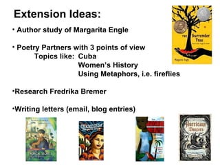 Author study of Margarita Engle Poetry Partners with 3 points of view Topics like: Cuba Women’s History Using Metaphors, i.e. fireflies Research Fredrika Bremer Writing letters (email, blog entries) Extension Ideas: 