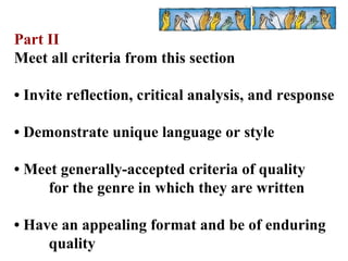 Part II Meet all criteria from this section •  Invite reflection, critical analysis, and response •  Demonstrate unique language or style •  Meet generally-accepted criteria of quality  for the genre in which they are written •  Have an appealing format and be of enduring  quality 