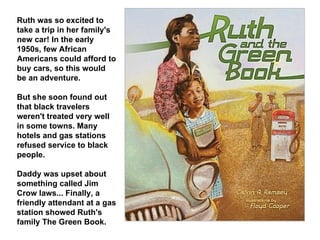Ruth was so excited to take a trip in her family's new car! In the early 1950s, few African Americans could afford to buy cars, so this would be an adventure.  But she soon found out that black travelers weren't treated very well in some towns. Many hotels and gas stations refused service to black people.  Daddy was upset about something called Jim Crow laws... Finally, a friendly attendant at a gas station showed Ruth's family The Green Book. 
