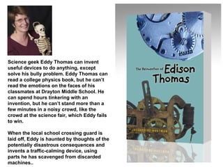 Science geek Eddy Thomas can invent useful devices to do anything, except solve his bully problem. Eddy Thomas can read a college physics book, but he can’t read the emotions on the faces of his classmates at Drayton Middle School. He can spend hours tinkering with an invention, but he can’t stand more than a few minutes in a noisy crowd, like the crowd at the science fair, which Eddy fails to win.  When the local school crossing guard is laid off, Eddy is haunted by thoughts of the potentially disastrous consequences and invents a traffic-calming device, using parts he has scavenged from discarded machines.. 
