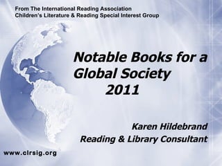 Notable Books for a Global Society   2011 Karen Hildebrand Reading & Library Consultant From The International Reading Association Children’s Literature & Reading Special Interest Group www.clrsig.org 