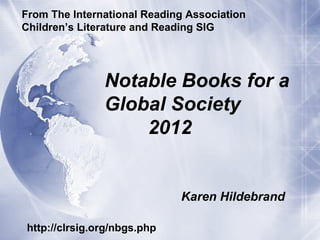 From The International Reading Association
Children’s Literature and Reading SIG




               Notable Books for a
               Global Society
                   2012


                             Karen Hildebrand

http://clrsig.org/nbgs.php
 