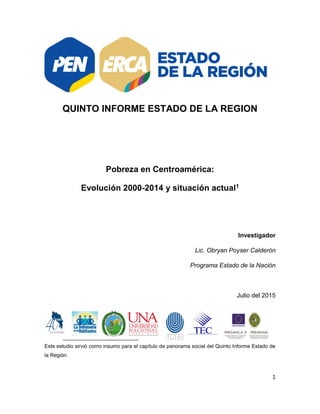 1
QUINTO INFORME ESTADO DE LA REGION
Pobreza en Centroamérica:
Evolución 2000-2014 y situación actual1
Investigador
Lic. Obryan Poyser Calderón
Programa Estado de la Nación
Julio del 2015
Este estudio sirvió como insumo para el capítulo de panorama social del Quinto Informe Estado de
la Región.
 