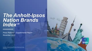 © Ipsos
The Anholt-Ipsos
Nation Brands
IndexSM
——
Press Release – Supplemental Report
November 2023
© 2023 Ipsos. All rights reserved. Contains Ipsos' Confidential and Proprietary
information and may not be disclosed or reproduced without the prior written
consent of Ipsos.
 