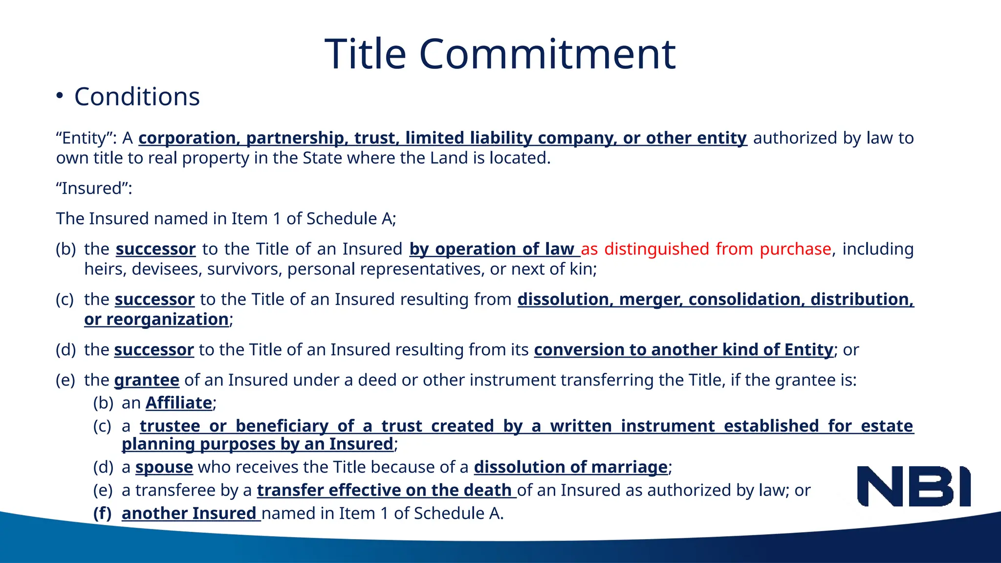 Title Commitment
“Entity”: A corporation, partnership, trust, limited liability company, or other entity authorized by law to
own title to real property in the State where the Land is located.
“Insured”:
The Insured named in Item 1 of Schedule A;
(b) the successor to the Title of an Insured by operation of law as distinguished from purchase, including
heirs, devisees, survivors, personal representatives, or next of kin;
(c) the successor to the Title of an Insured resulting from dissolution, merger, consolidation, distribution,
or reorganization;
(d) the successor to the Title of an Insured resulting from its conversion to another kind of Entity; or
(e) the grantee of an Insured under a deed or other instrument transferring the Title, if the grantee is:
(b) an Affiliate;
(c) a trustee or beneficiary of a trust created by a written instrument established for estate
planning purposes by an Insured;
(d) a spouse who receives the Title because of a dissolution of marriage;
(e) a transferee by a transfer effective on the death of an Insured as authorized by law; or
(f) another Insured named in Item 1 of Schedule A.
• Conditions
 