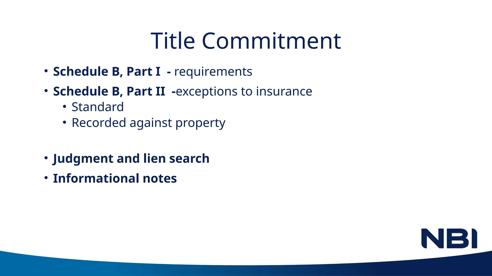 Title Commitment
• Schedule B, Part I - requirements
• Schedule B, Part II -exceptions to insurance
• Standard
• Recorded against property
• Judgment and lien search
• Informational notes
 