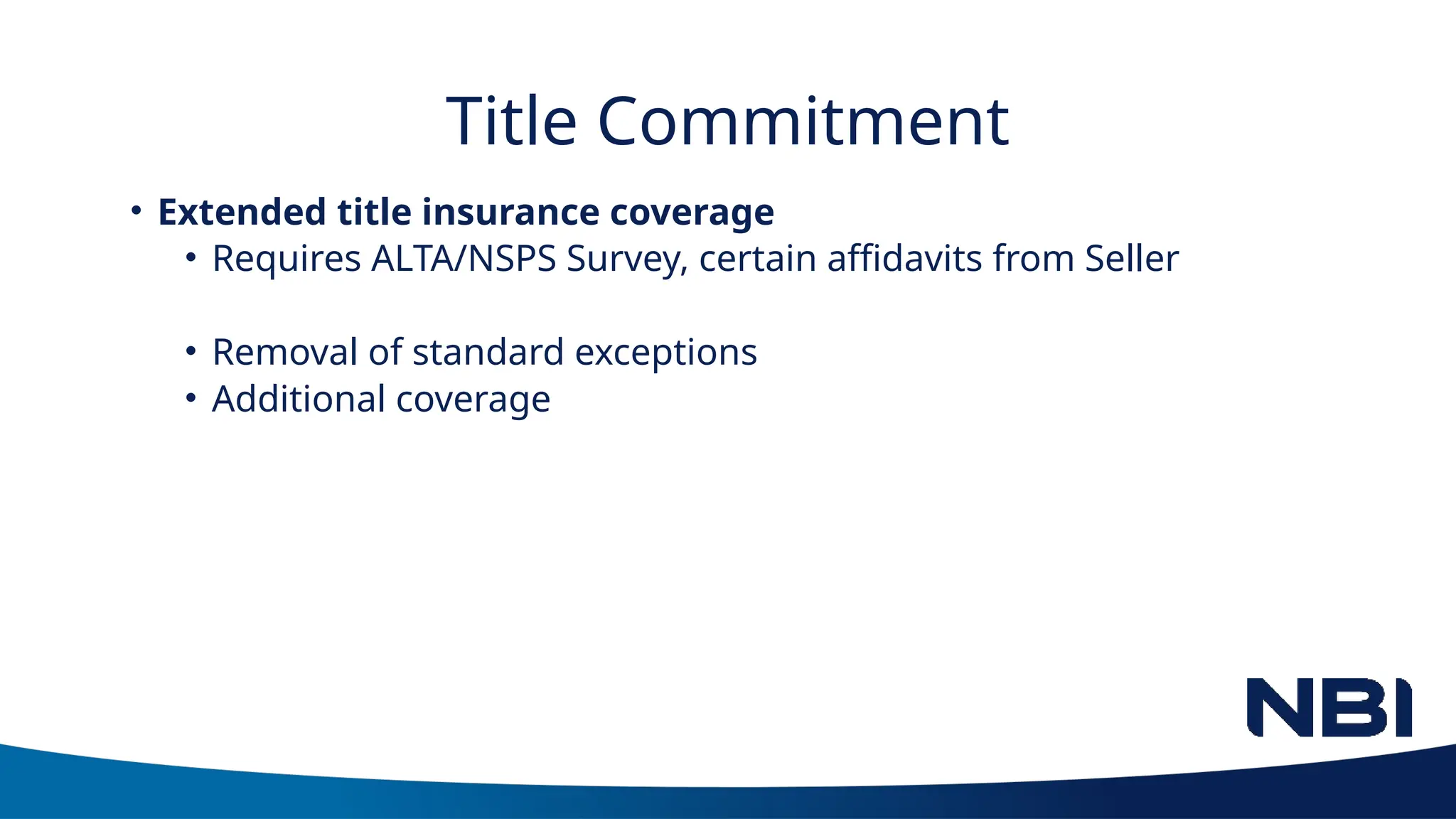 Title Commitment
• Extended title insurance coverage
• Requires ALTA/NSPS Survey, certain affidavits from Seller
• Removal of standard exceptions
• Additional coverage
 