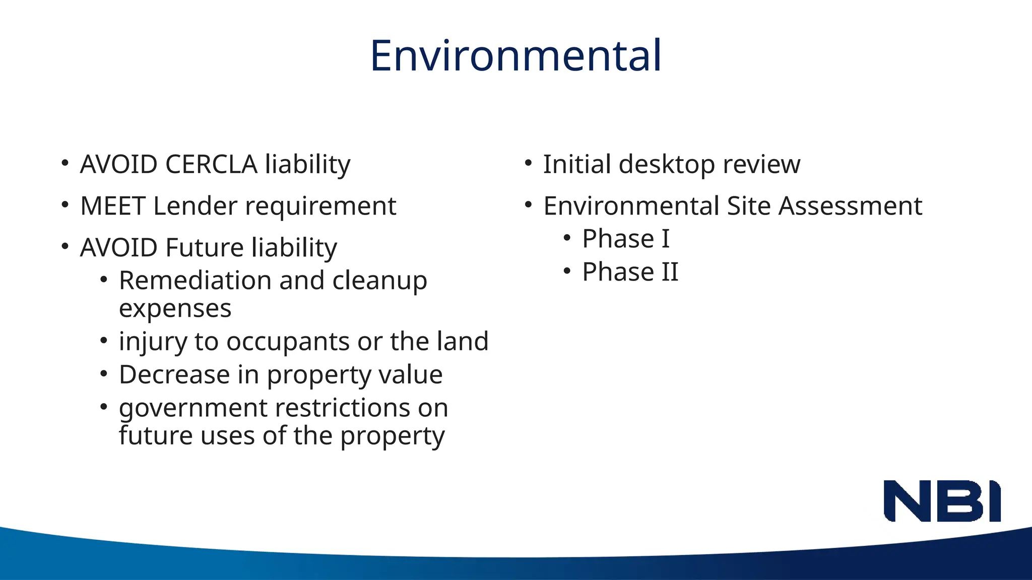 Environmental
• AVOID CERCLA liability
• MEET Lender requirement
• AVOID Future liability
• Remediation and cleanup
expenses
• injury to occupants or the land
• Decrease in property value
• government restrictions on
future uses of the property
• Initial desktop review
• Environmental Site Assessment
• Phase I
• Phase II
 