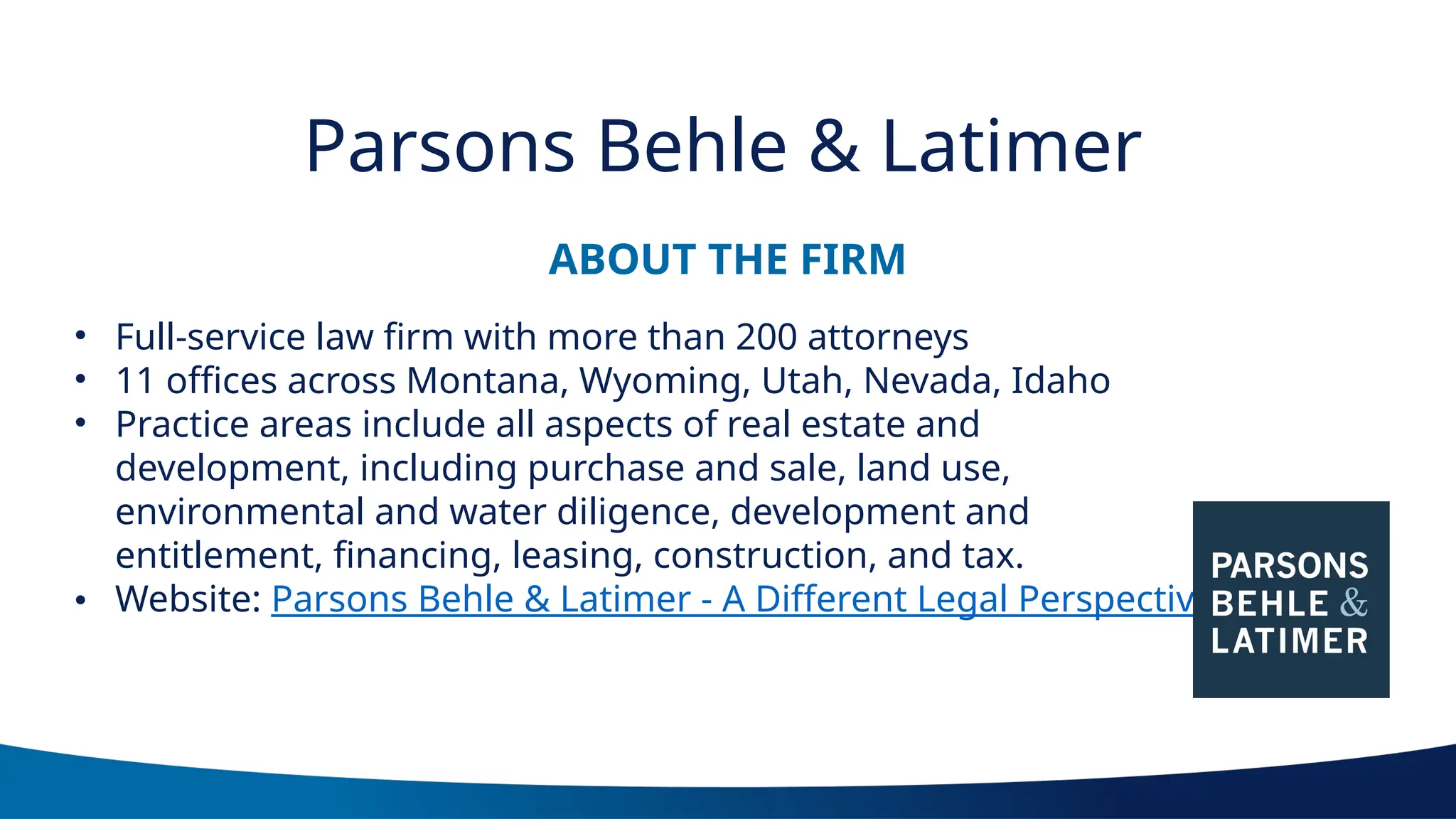ABOUT THE FIRM
Parsons Behle & Latimer
• Full-service law firm with more than 200 attorneys
• 11 offices across Montana, Wyoming, Utah, Nevada, Idaho
• Practice areas include all aspects of real estate and
development, including purchase and sale, land use,
environmental and water diligence, development and
entitlement, financing, leasing, construction, and tax.
• Website: Parsons Behle & Latimer - A Different Legal Perspective
 