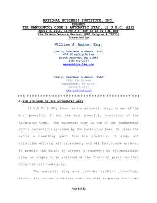Page 1 of 32
NATIONAL BUSINESS INSTITUTE, INC.
PRESENTS
THE BANKRUPTCY CODE’S AUTOMATIC STAY, 11 U.S.C. §362
April 4, 2016, 11:00 A.M. EST to 12:30 P.M. EST
Via Teleconference Seminar (NBI Program # 72073)
Presented by
William J. Amann, Esq.
CRAIG, DEACHMAN & AMANN, PLLC
65A Flagship Drive
North Andover, MA 01845
978-702-3077
wamann@cda-law.com
&
Craig, Deachman & Amann, PLLC
1662 Elm Street
Manchester, NH 03101
603-665-9111
www.cda-law.com
A.THE PURPOSE OF THE AUTOMATIC STAY
11 U.S.C. § 362, known as the automatic stay, is one of the
most powerful, if not the most powerful, provisions of the
Bankruptcy Code. The automatic stay is one of the fundamental
debtor protections provided by the bankruptcy laws. It gives the
debtor a breathing spell from his creditors. It stops all
collection efforts, all harassment, and all foreclosure actions.
It permits the debtor to attempt a repayment or reorganization
plan, or simply to be relieved of the financial pressures that
drove him into bankruptcy.
The automatic stay also provides creditor protection.
Without it, certain creditors would be able to pursue their own
 