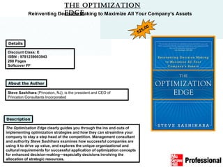 The Optimization Edge Discount Class: E ISBN : 9781259003943 288 Pages Softcover FF The Optimization Edge  clearly guides you through the ins and outs of implementing optimization strategies and how they can streamline your company to stay a step head of the competition. Management consultant and authority Steve Sashihara examines how successful companies are using it to drive up value, and explores the unique organizational and cultural requirements for successful application of optimization concepts for enhanced decision-making—especially decisions involving the allocation of strategic resources.   Description Details Reinventing Decision Making to Maximize All Your Company's Assets Steve Sashihara  (Princeton, NJ), is the president and CEO of Princeton Consultants Incorporated  About the Author 525.00 