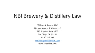 NBI Brewery & Distillery Law
William A. Adams, APC
Norton, Moore, & Adams, LLP
525 B Street, Suite 1500
San Diego, CA 92101
619-233-8200
wadams@nmalawfirm.com
www.calbevlaw.com
 