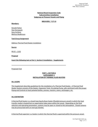 Subgroup PV&P
Subcommittee Installation
NBIC Main Committee
TG PV&P NB10-0201.doc
Page 1 of 11
 
National Board Inspection Code 
Subcommittee Installation 
Subgroup on Pressure Vessels and Piping 
 
NB10‐0201  7‐17‐13 
Members: 
 
Donald Patten 
Stan Konopacki 
Gary Scribner 
Melissa Wadkinson 
 
Task Group Assignment 
 
Address Thermal Fluid Heater Installation 
 
Source  
 
PR 07 – 2102 
 
Proposal 
 
Insert the following text as Part 1, Section 6 Installation – Supplements 
 
______________________________________________________________ 
 
Proposed Text 
 
PART 1, SECTION 6 
SUPPLEMENT 4 
INSTALLATION OF THERMAL FLUID HEATERS 
 
S4.1 SCOPE  
 
This Supplement describes guidelines for the installation of a Thermal Fluid Heater.  A Thermal Fluid 
Heater System consists of the Heater, Expansion Tank, Circulating Pump, safe catchment with the proper 
Piping and Controls to heat jacketed kettles, presses, reactors, ovens, exchangers, etc. 
                             
 
S4.2 DEFINITION 
 
A thermal fluid heater is a closed loop liquid phase heater (flooded pressure vessel) in which the heat 
transfer media is heated but no vaporization takes place within the vessel.  Depending on the fluid 
selection and operating parameters, systems may be open or closed to the atmosphere.  Closed systems 
may be pressurized with an inert gas blanket. 
 
 
A thermal fluid vaporizer is a heater in which the thermal fluid is vaporized within the pressure vessel. 
 
 