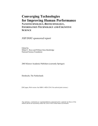 Converging Technologies 
for Improving Human Performance 
NANOTECHNOLOGY, BIOTECHNOLOGY, 
INFORMATION TECHNOLOGY AND COGNITIVE 
SCIENCE 
NSF/DOC-sponsored report 
Edited by 
Mihail C. Roco and William Sims Bainbridge 
National Science Foundation 
2003 Kluwer Academic Publishers (currently Springer) 
Dordrecht, The Netherlands 
(482 pages, Web version. See ISBN 1-4020-1254-3 for archival print versi)on. 
Any opinions, conclusions or recommendations expressed in this material are those of the 
authors and do not necessarily reflect the views of the United States Government. 
 