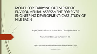 MODEL FOR CARRYING OUT STRATEGIC
ENVIRONMENTAL ASSESSMENT FOR RIVER
ENGINEERING DEVELOPMENT: CASE STUDY OF
NILE BASIN
Ogaro Lugard Kaunda; Nicodemus Nyandiko; Vincent Omwenga; Zablon N.I. Oonge
September 15, 2017
Paper presented at the 5th Nile Basin Development Forum
Kigali, Rwanda on 23-25 October 2017
 