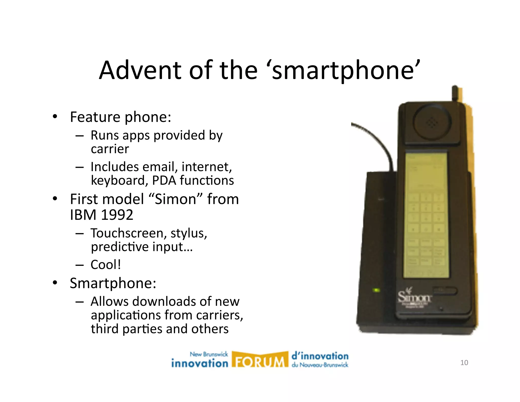 Advent	
  of	
  the	
  ‘smartphone’	
  
•  Feature	
  phone:	
  
    –  Runs	
  apps	
  provided	
  by	
  
       carrier	
  
    –  Includes	
  email,	
  internet,	
  
       keyboard,	
  PDA	
  funcAons	
  
•  First	
  model	
  “Simon”	
  from	
  
   IBM	
  1992	
  
    –  Touchscreen,	
  stylus,	
  
       predicAve	
  input…	
  	
  
    –  Cool!	
  
•  Smartphone:	
  
    –  Allows	
  downloads	
  of	
  new	
  
       applicaAons	
  from	
  carriers,	
  
       third	
  parAes	
  and	
  others	
  

                                                   10	
  
 