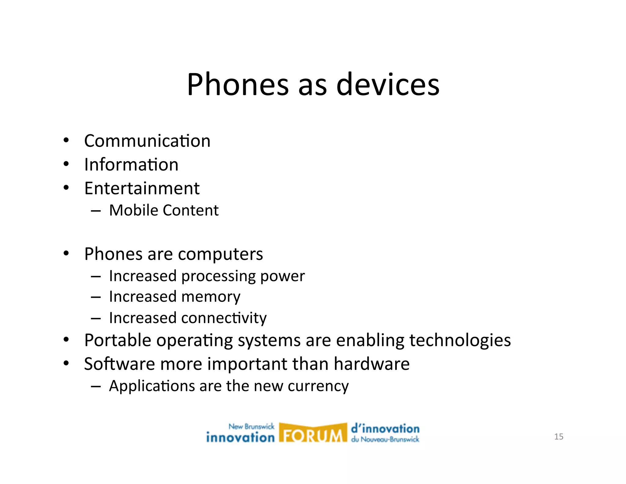 Phones	
  as	
  devices	
  
•  CommunicaAon	
  
•  InformaAon	
  
•  Entertainment	
  
    –  Mobile	
  Content	
  

•  Phones	
  are	
  computers	
  
    –  Increased	
  processing	
  power	
  
    –  Increased	
  memory	
  
    –  Increased	
  connecAvity	
  
•  Portable	
  operaAng	
  systems	
  are	
  enabling	
  technologies	
  	
  
•  Sojware	
  more	
  important	
  than	
  hardware	
  
    –  ApplicaAons	
  are	
  the	
  new	
  currency	
  

                                                                                15	
  
 