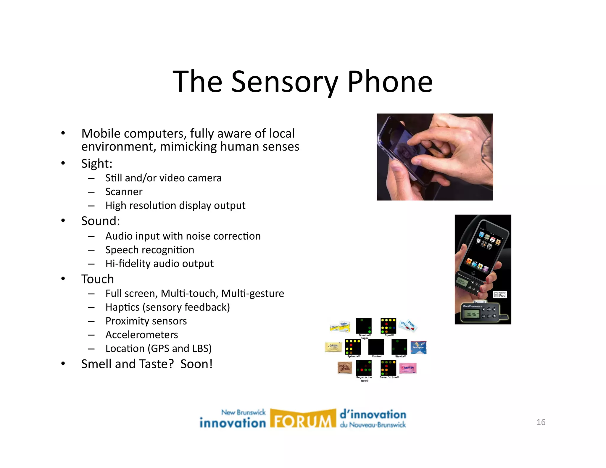 The	
  Sensory	
  Phone	
  
•    Mobile	
  computers,	
  fully	
  aware	
  of	
  local	
  	
  
     environment,	
  mimicking	
  human	
  senses	
  
•    Sight:	
  
      –  SAll	
  and/or	
  video	
  camera	
  
      –  Scanner	
  
      –  High	
  resoluAon	
  display	
  output	
  
•    Sound:	
  
      –  Audio	
  input	
  with	
  noise	
  correcAon	
  
      –  Speech	
  recogniAon	
  
      –  Hi-­‐ﬁdelity	
  audio	
  output	
  
•    Touch	
  
      –    Full	
  screen,	
  MulA-­‐touch,	
  MulA-­‐gesture	
  
      –    HapAcs	
  (sensory	
  feedback)	
  
      –    Proximity	
  sensors	
  
      –    Accelerometers	
  
      –    LocaAon	
  (GPS	
  and	
  LBS)	
  
•    Smell	
  and	
  Taste?	
  	
  Soon!	
  



                                                                     16	
  
 