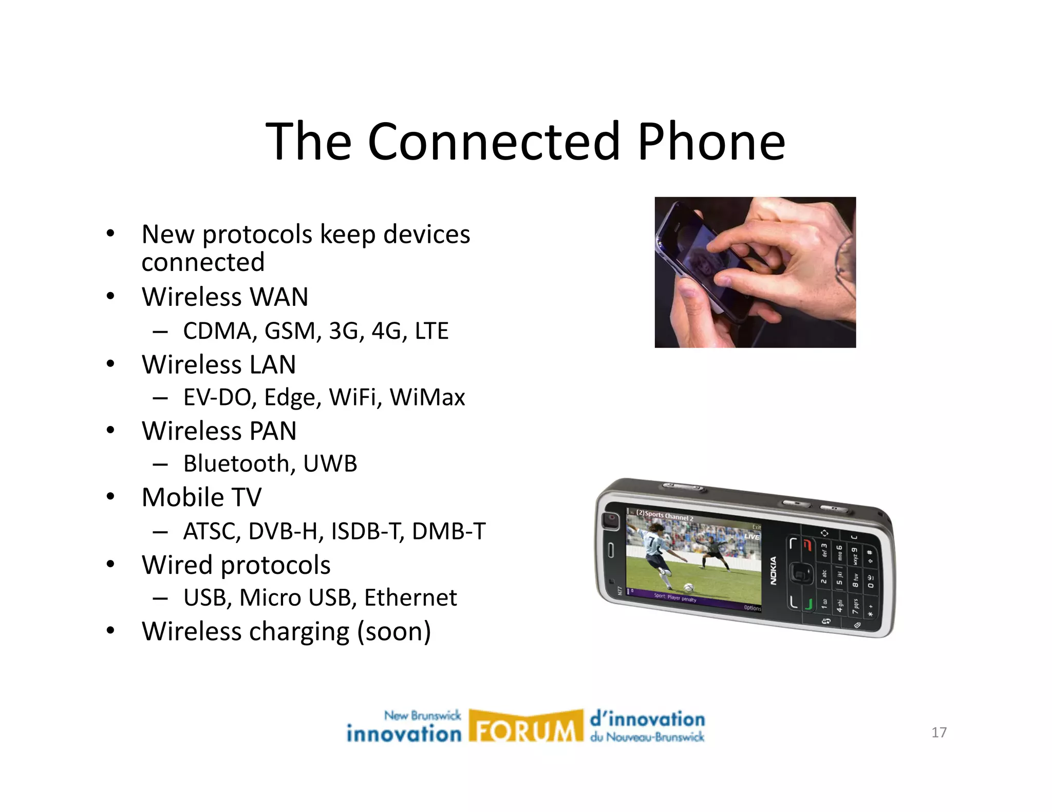 The	
  Connected	
  Phone	
  
•  New	
  protocols	
  keep	
  devices	
  
   connected	
  
•  Wireless	
  WAN	
  
     –  CDMA,	
  GSM,	
  3G,	
  4G,	
  LTE	
  
•  Wireless	
  LAN	
  
     –  EV-­‐DO,	
  Edge,	
  WiFi,	
  WiMax	
  
•  Wireless	
  PAN	
  
     –  Bluetooth,	
  UWB	
  
•  Mobile	
  TV	
  
     –  ATSC,	
  DVB-­‐H,	
  ISDB-­‐T,	
  DMB-­‐T	
  
•  Wired	
  protocols	
  
     –  USB,	
  Micro	
  USB,	
  Ethernet	
  
•  Wireless	
  charging	
  (soon)	
  


                                                        17	
  
 