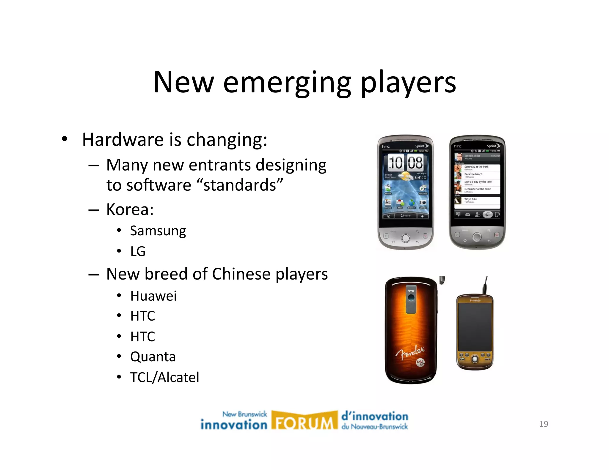 New	
  emerging	
  players	
  
•  Hardware	
  is	
  changing:	
  
    –  Many	
  new	
  entrants	
  designing	
  
       to	
  sojware	
  “standards”	
  
    –  Korea:	
  
         •  Samsung	
  
         •  LG	
  
    –  New	
  breed	
  of	
  Chinese	
  players	
  
         •    Huawei	
  
         •    HTC	
  
         •    HTC	
  
         •    Quanta	
  
         •    TCL/Alcatel	
  	
  

                                                      19	
  
 