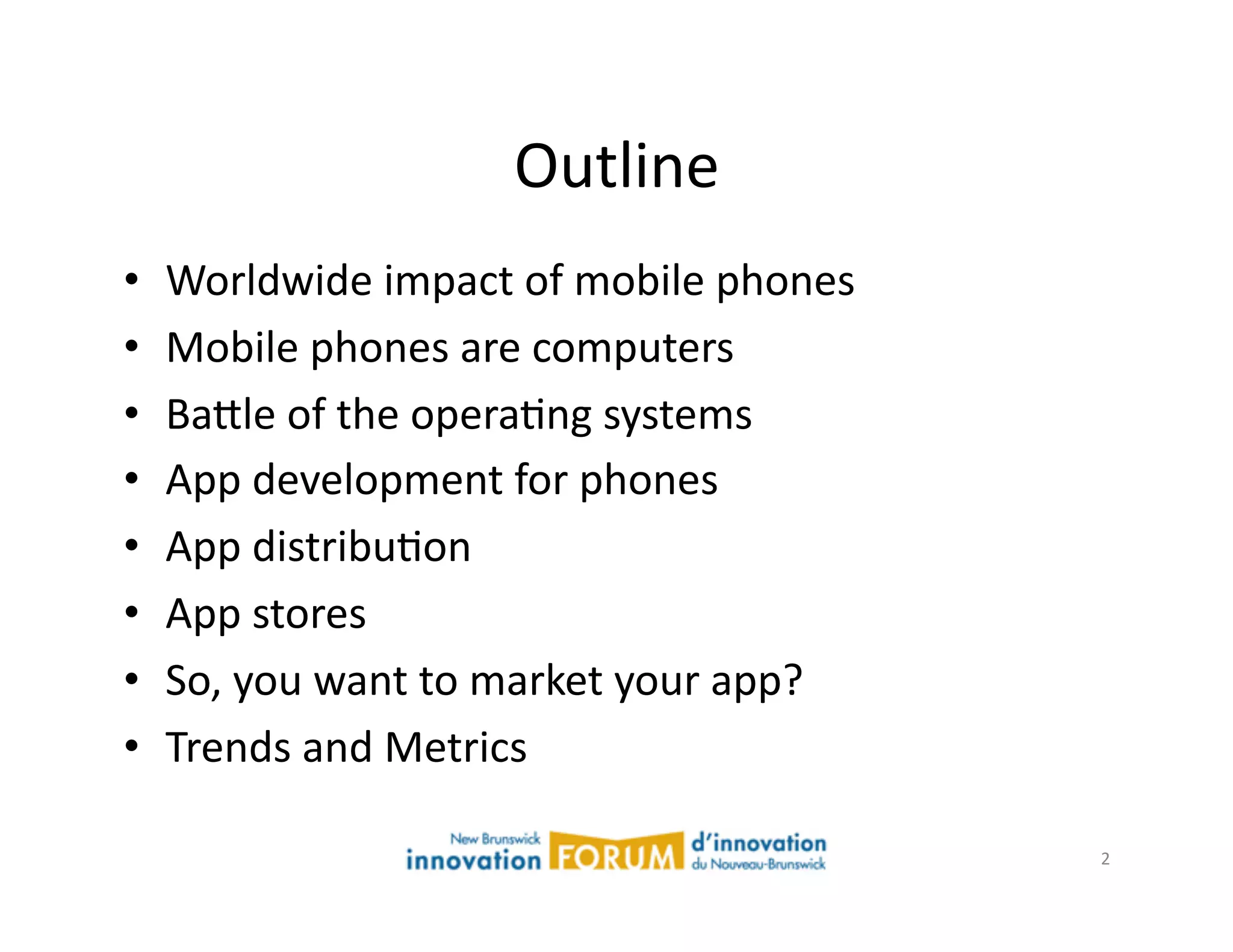Outline	
  
•    Worldwide	
  impact	
  of	
  mobile	
  phones	
  
•    Mobile	
  phones	
  are	
  computers	
  
•    Ba@le	
  of	
  the	
  operaAng	
  systems	
  
•    App	
  development	
  for	
  phones	
  
•    App	
  distribuAon	
  
•    App	
  stores	
  
•    So,	
  you	
  want	
  to	
  market	
  your	
  app?	
  
•    Trends	
  and	
  Metrics	
  

                                                              2	
  
 