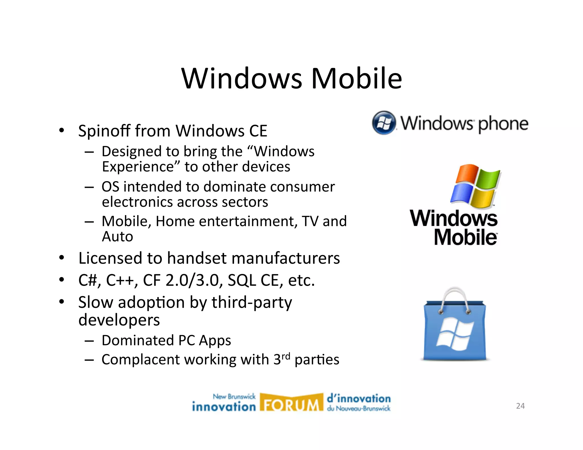 Windows	
  Mobile	
  
•  Spinoﬀ	
  from	
  Windows	
  CE	
  
     –  Designed	
  to	
  bring	
  the	
  “Windows	
  
        Experience”	
  to	
  other	
  devices	
  
     –  OS	
  intended	
  to	
  dominate	
  consumer	
  
        electronics	
  across	
  sectors	
  
     –  Mobile,	
  Home	
  entertainment,	
  TV	
  and	
  
        Auto	
  
•  Licensed	
  to	
  handset	
  manufacturers	
  
•  C#,	
  C++,	
  CF	
  2.0/3.0,	
  SQL	
  CE,	
  etc.	
  
•  Slow	
  adopAon	
  by	
  third-­‐party	
  
   developers	
  
     –  Dominated	
  PC	
  Apps	
  
     –  Complacent	
  working	
  with	
  3rd	
  parAes	
  

                                                             24	
  
 