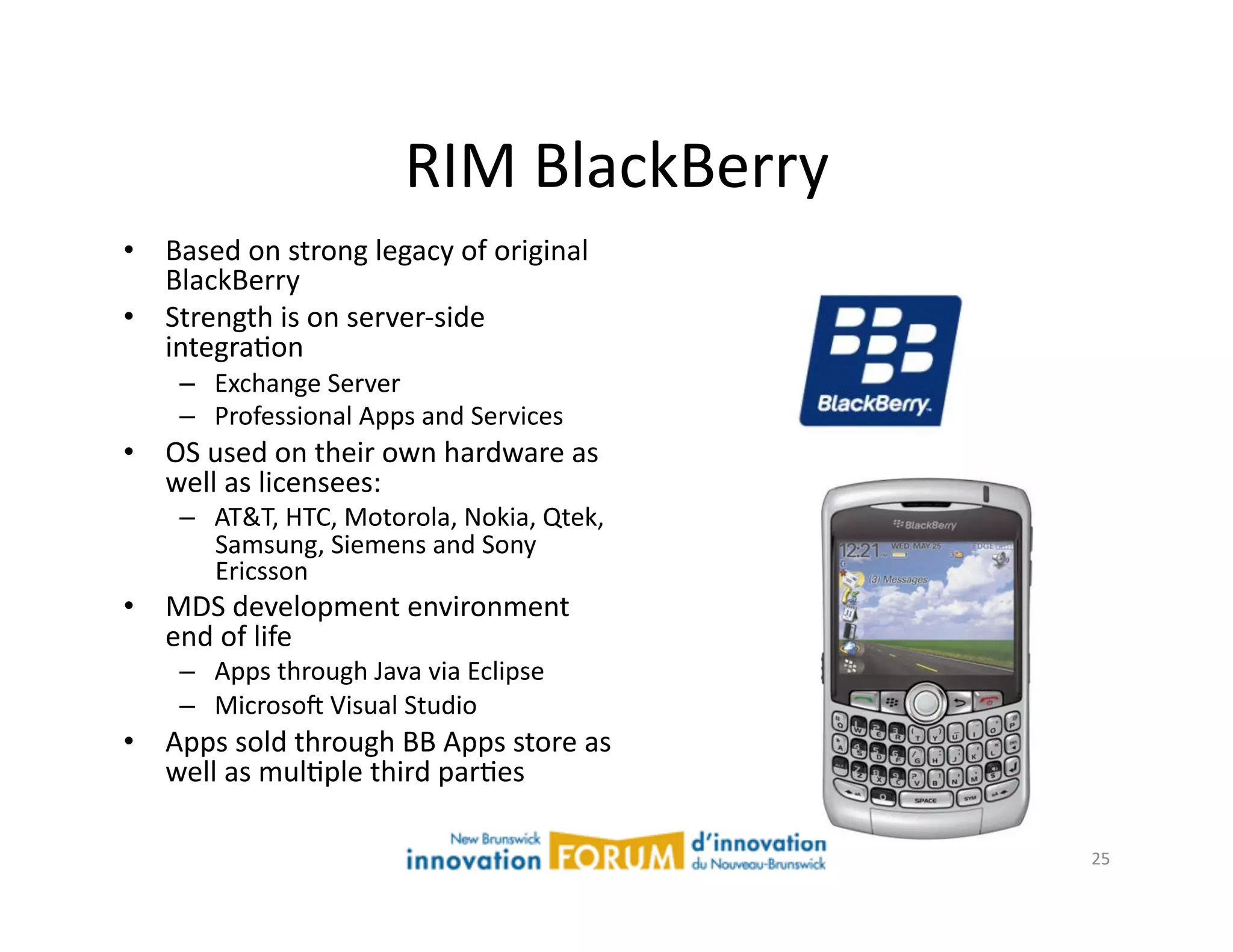 RIM	
  BlackBerry	
  
•  Based	
  on	
  strong	
  legacy	
  of	
  original	
  
   BlackBerry	
  
•  Strength	
  is	
  on	
  server-­‐side	
  
   integraAon	
  
      –  Exchange	
  Server	
  
      –  Professional	
  Apps	
  and	
  Services	
  
•  OS	
  used	
  on	
  their	
  own	
  hardware	
  as	
  
   well	
  as	
  licensees:	
  
      –  AT&T,	
  HTC,	
  Motorola,	
  Nokia,	
  Qtek,	
  
         Samsung,	
  Siemens	
  and	
  Sony	
  
         Ericsson	
  
•  MDS	
  development	
  environment	
  
   end	
  of	
  life	
  
      –  Apps	
  through	
  Java	
  via	
  Eclipse	
  
      –  Microsoj	
  Visual	
  Studio	
  
•  Apps	
  sold	
  through	
  BB	
  Apps	
  store	
  as	
  
   well	
  as	
  mulAple	
  third	
  parAes	
  

                                                              25	
  
 