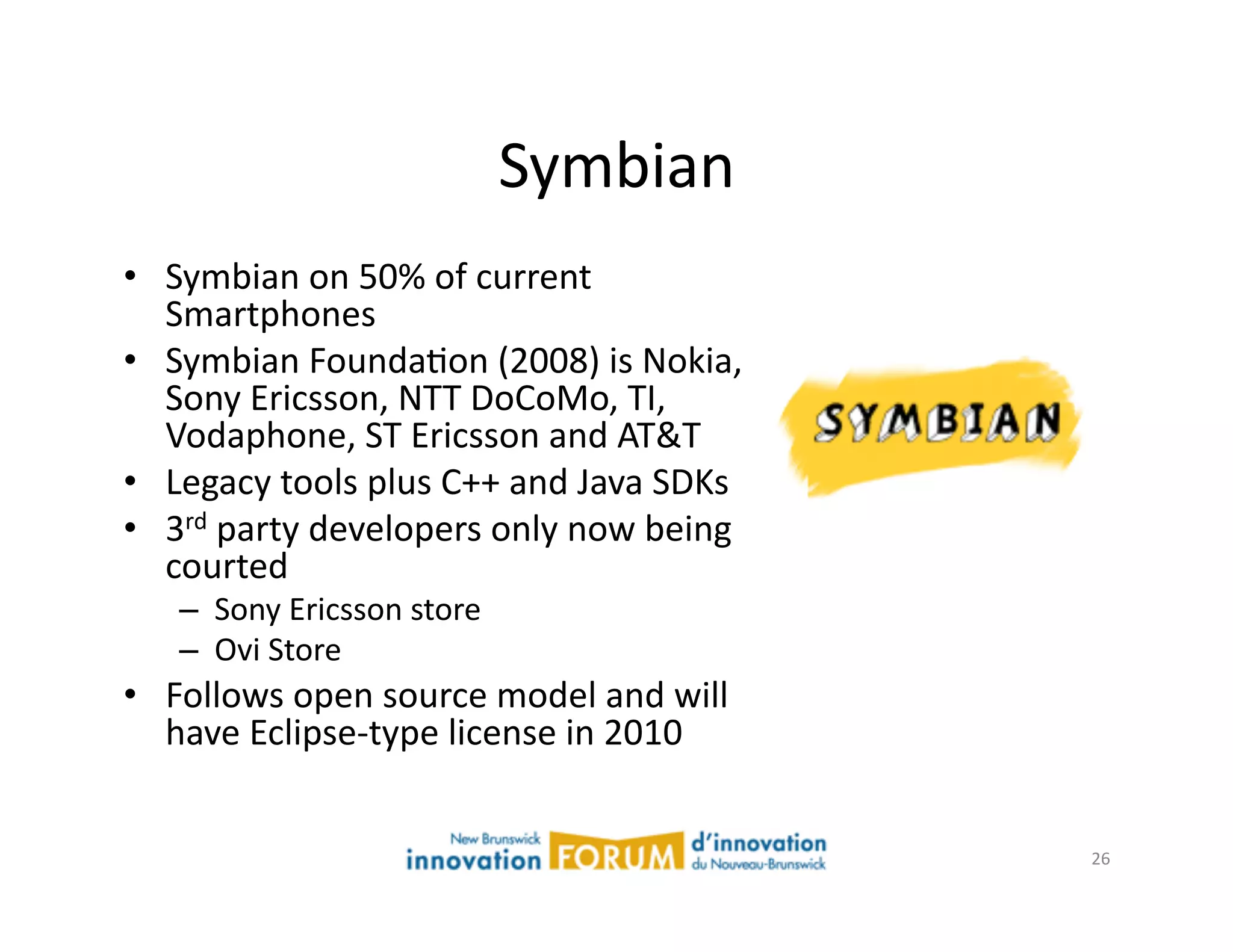 Symbian	
  
•  Symbian	
  on	
  50%	
  of	
  current	
  
   Smartphones	
  
•  Symbian	
  FoundaAon	
  (2008)	
  is	
  Nokia,	
  
   Sony	
  Ericsson,	
  NTT	
  DoCoMo,	
  TI,	
  
   Vodaphone,	
  ST	
  Ericsson	
  and	
  AT&T	
  
•  Legacy	
  tools	
  plus	
  C++	
  and	
  Java	
  SDKs	
  
•  3rd	
  party	
  developers	
  only	
  now	
  being	
  
   courted	
  
     –  Sony	
  Ericsson	
  store	
  
     –  Ovi	
  Store	
  
•  Follows	
  open	
  source	
  model	
  and	
  will	
  
   have	
  Eclipse-­‐type	
  license	
  in	
  2010	
  


                                                               26	
  
 