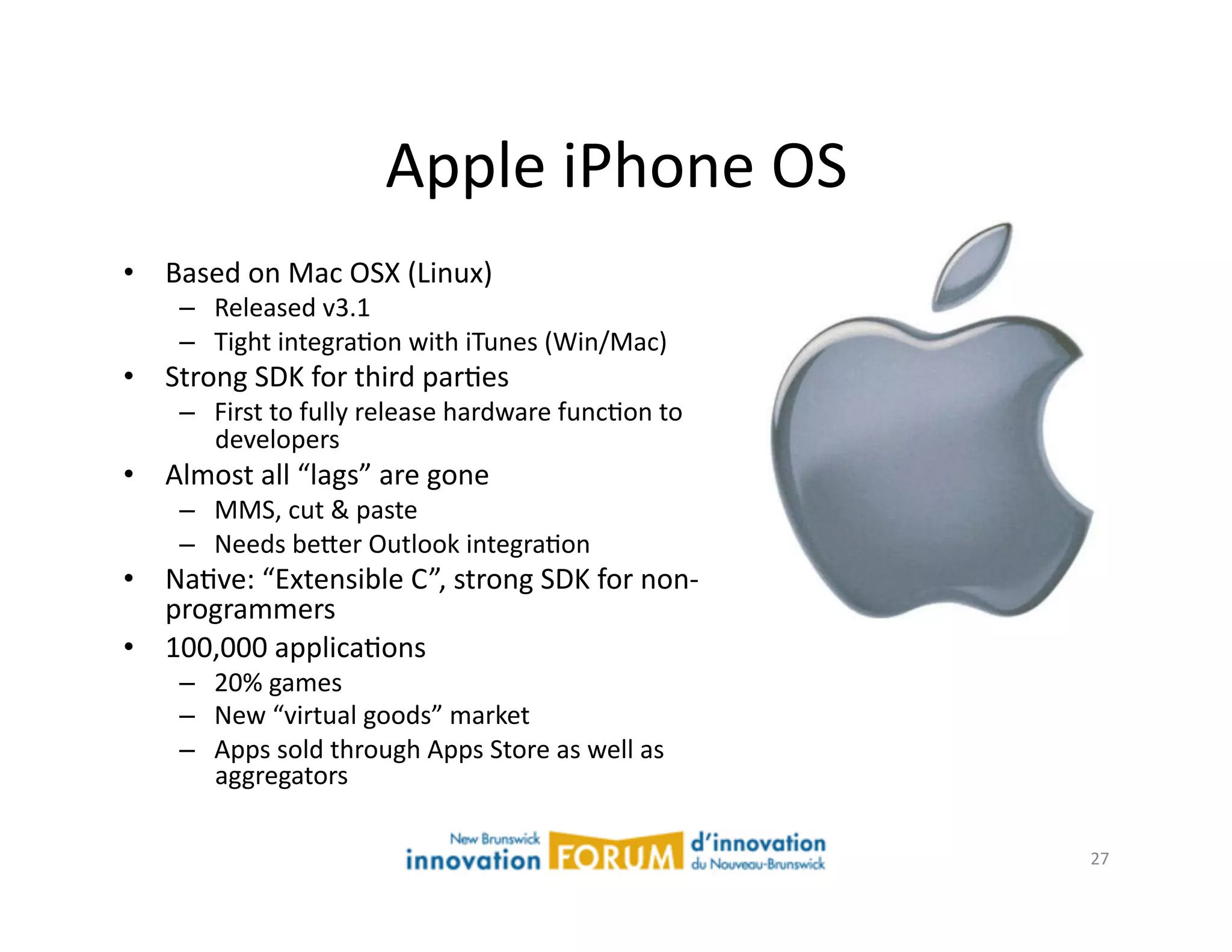 Apple	
  iPhone	
  OS	
  
•  Based	
  on	
  Mac	
  OSX	
  (Linux)	
  
      –  Released	
  v3.1	
  	
  
      –  Tight	
  integraAon	
  with	
  iTunes	
  (Win/Mac)	
  
•  Strong	
  SDK	
  for	
  third	
  parAes	
  
      –  First	
  to	
  fully	
  release	
  hardware	
  funcAon	
  to	
  
         developers	
  
•  Almost	
  all	
  “lags”	
  are	
  gone	
  
      –  MMS,	
  cut	
  &	
  paste	
  
      –  Needs	
  be@er	
  Outlook	
  integraAon	
  
•  NaAve:	
  “Extensible	
  C ”,	
  strong	
  SDK	
  for	
  non-­‐
   programmers	
  
•  100,000	
  applicaAons	
  
      –  20%	
  games	
  
      –  New	
  “virtual	
  goods”	
  market	
  
      –  Apps	
  sold	
  through	
  Apps	
  Store	
  as	
  well	
  as	
  
         aggregators	
  

                                                                            27	
  
 