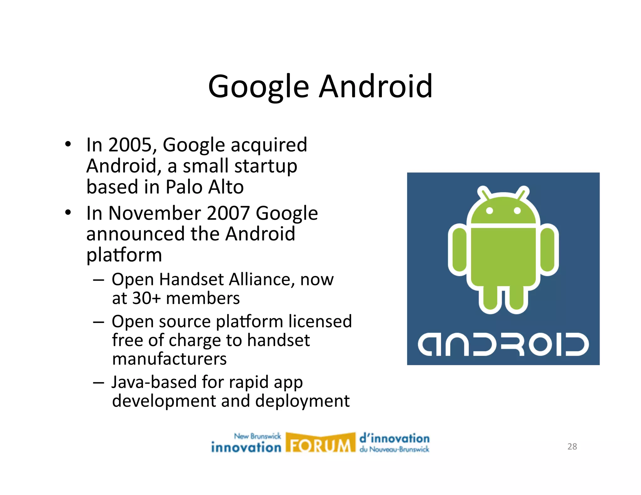 Google	
  Android	
  
•  In	
  2005,	
  Google	
  acquired	
  
   Android,	
  a	
  small	
  startup	
  
   based	
  in	
  Palo	
  Alto	
  
•  In	
  November	
  2007	
  Google	
  
   announced	
  the	
  Android	
  
   plaxorm	
  
    –  Open	
  Handset	
  Alliance,	
  now	
  
       at	
  30+	
  members	
  
    –  Open	
  source	
  plaxorm	
  licensed	
  
       free	
  of	
  charge	
  to	
  handset	
  
       manufacturers	
  
    –  Java-­‐based	
  for	
  rapid	
  app	
  
       development	
  and	
  deployment	
  

                                                   28	
  
 