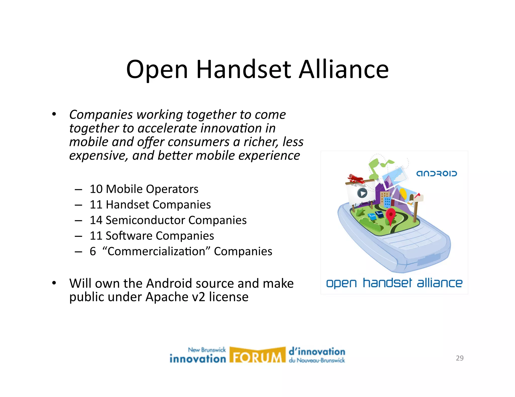 Open	
  Handset	
  Alliance	
  
•  Companies  working  together  to  come  
   together  to  accelerate  innova4on  in  
   mobile  and  oﬀer  consumers  a  richer,  less  
   expensive,  and  be;er  mobile  experience  

     –    10	
  Mobile	
  Operators	
  
     –    11	
  Handset	
  Companies	
  
     –    14	
  Semiconductor	
  Companies	
  
     –    11	
  Sojware	
  Companies	
  
     –    6	
  	
  “CommercializaAon”	
  Companies	
  

•  Will	
  own	
  the	
  Android	
  source	
  and	
  make	
  
   public	
  under	
  Apache	
  v2	
  license	
  



                                                                29	
  
 
