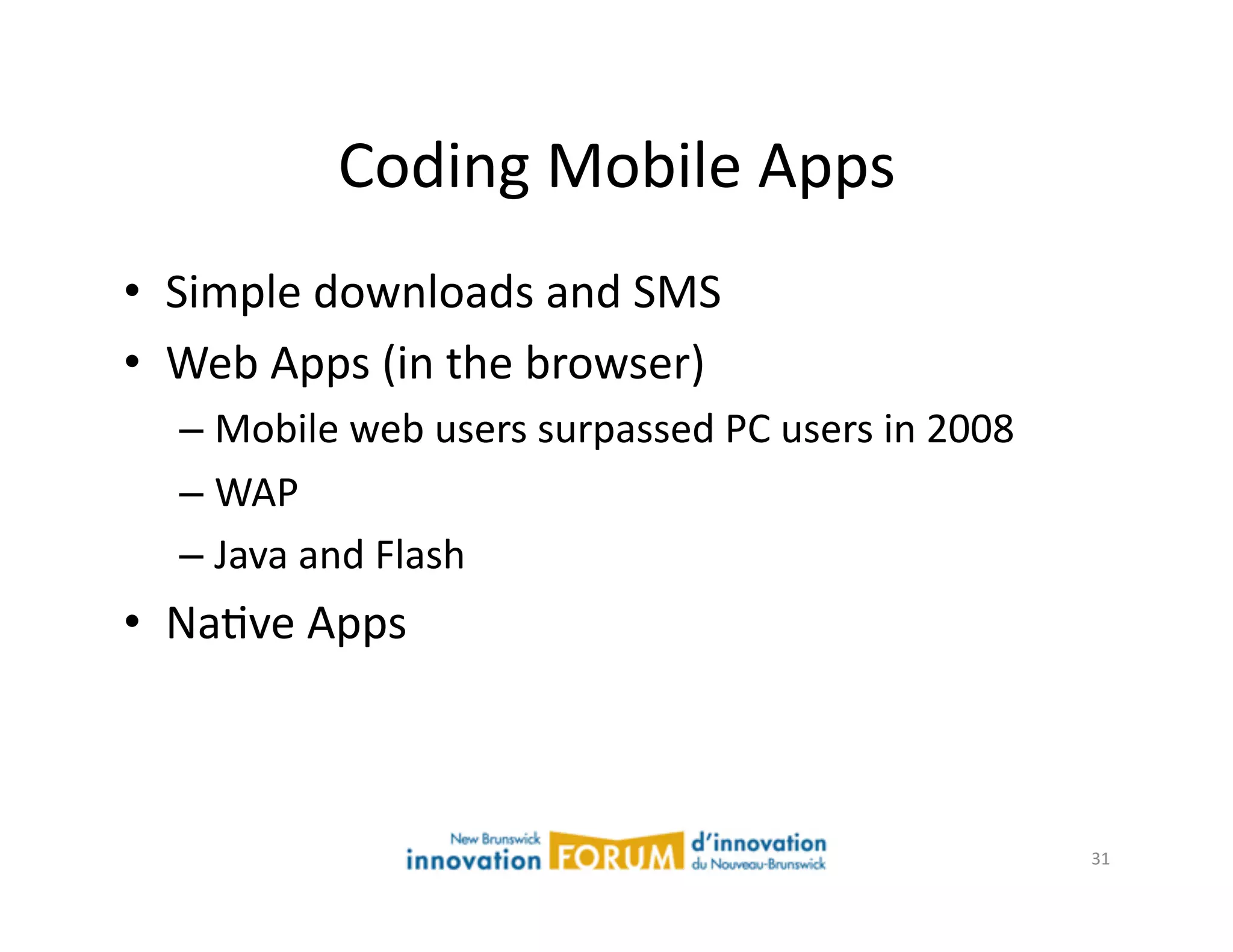 Coding	
  Mobile	
  Apps	
  
•  Simple	
  downloads	
  and	
  SMS	
  
•  Web	
  Apps	
  (in	
  the	
  browser)	
  
    –  Mobile	
  web	
  users	
  surpassed	
  PC	
  users	
  in	
  2008	
  
    –  WAP	
  
    –  Java	
  and	
  Flash	
  
•  NaAve	
  Apps	
  



                                                                              31	
  
 