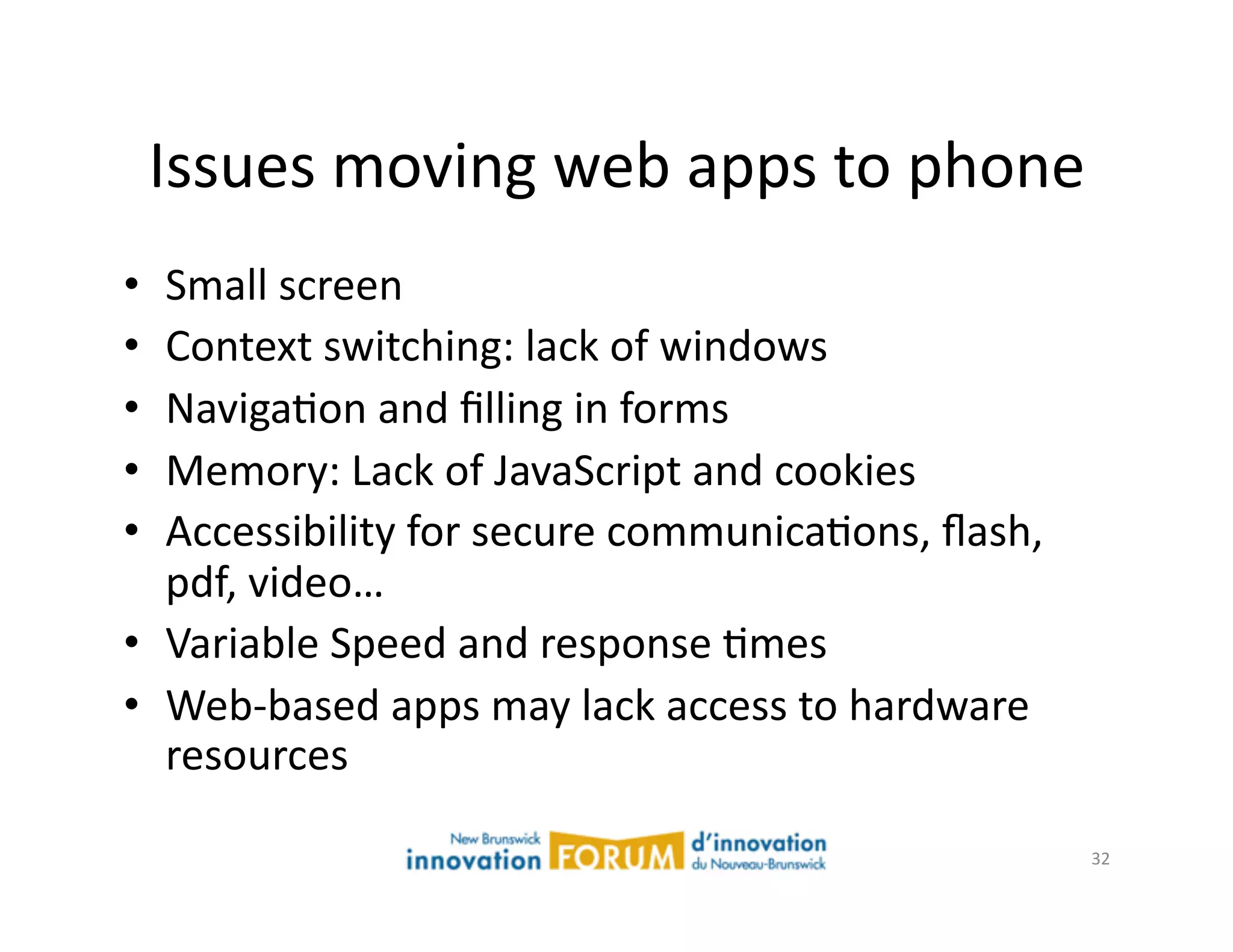 Issues	
  moving	
  web	
  apps	
  to	
  phone	
  
•  Small	
  screen	
  
•  Context	
  switching:	
  lack	
  of	
  windows	
  
•  NavigaAon	
  and	
  ﬁlling	
  in	
  forms	
  
•  Memory:	
  Lack	
  of	
  JavaScript	
  and	
  cookies	
  
•  Accessibility	
  for	
  secure	
  communicaAons,	
  ﬂash,	
  
   pdf,	
  video…	
  
•  Variable	
  Speed	
  and	
  response	
  Ames	
  
•  Web-­‐based	
  apps	
  may	
  lack	
  access	
  to	
  hardware	
  
   resources	
  

                                                                        32	
  
 