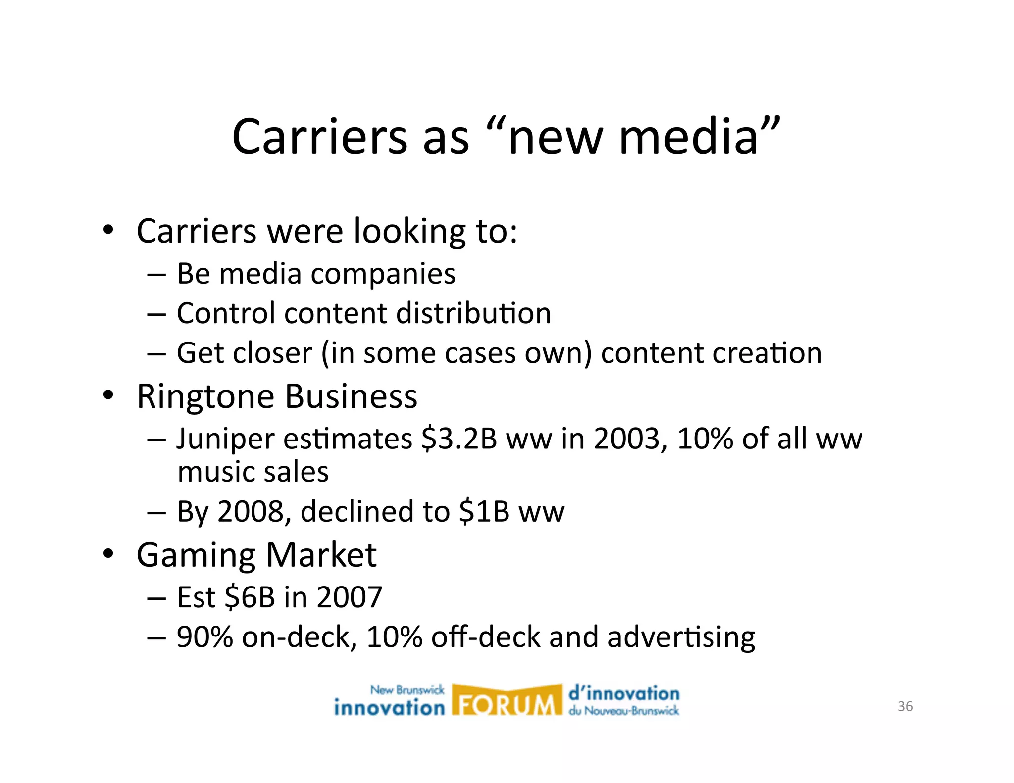 Carriers	
  as	
  “new	
  media”	
  
•  Carriers	
  were	
  looking	
  to:	
  
    –  Be	
  media	
  companies	
  
    –  Control	
  content	
  distribuAon	
  
    –  Get	
  closer	
  (in	
  some	
  cases	
  own)	
  content	
  creaAon	
  
•  Ringtone	
  Business	
  
    –  Juniper	
  esAmates	
  $3.2B	
  ww	
  in	
  2003,	
  10%	
  of	
  all	
  ww	
  
       music	
  sales	
  
    –  By	
  2008,	
  declined	
  to	
  $1B	
  ww	
  
•  Gaming	
  Market	
  
    –  Est	
  $6B	
  in	
  2007	
  
    –  90%	
  on-­‐deck,	
  10%	
  oﬀ-­‐deck	
  and	
  adverAsing	
  
                                                                                         36	
  
 