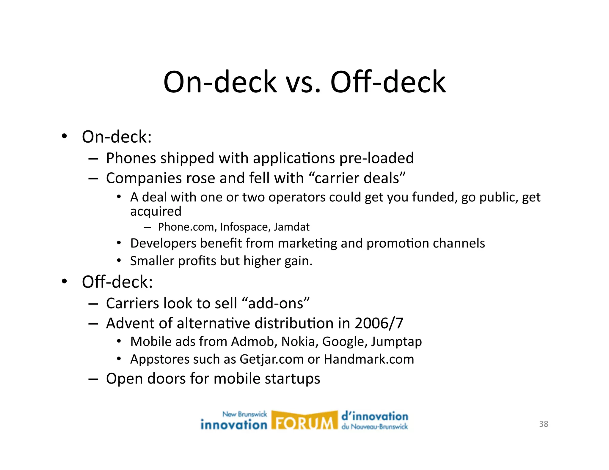 On-­‐deck	
  vs.	
  Oﬀ-­‐deck	
  
•  On-­‐deck:	
  	
  	
  
      –  Phones	
  shipped	
  with	
  applicaAons	
  pre-­‐loaded	
  
      –  Companies	
  rose	
  and	
  fell	
  with	
  “carrier	
  deals”	
  	
  
             •  A	
  deal	
  with	
  one	
  or	
  two	
  operators	
  could	
  get	
  you	
  funded,	
  go	
  public,	
  get	
  
                acquired	
  
                    –  Phone.com,	
  Infospace,	
  Jamdat	
  
             •  Developers	
  beneﬁt	
  from	
  markeAng	
  and	
  promoAon	
  channels	
  
             •  Smaller	
  proﬁts	
  but	
  higher	
  gain.	
  
•  Oﬀ-­‐deck:	
  
      –  Carriers	
  look	
  to	
  sell	
  “add-­‐ons”	
  
      –  Advent	
  of	
  alternaAve	
  distribuAon	
  in	
  2006/7	
  
             •  Mobile	
  ads	
  from	
  Admob,	
  Nokia,	
  Google,	
  Jumptap	
  	
  
             •  Appstores	
  such	
  as	
  Getjar.com	
  or	
  Handmark.com	
  
      –  Open	
  doors	
  for	
  mobile	
  startups	
  

                                                                                                                              38	
  
 
