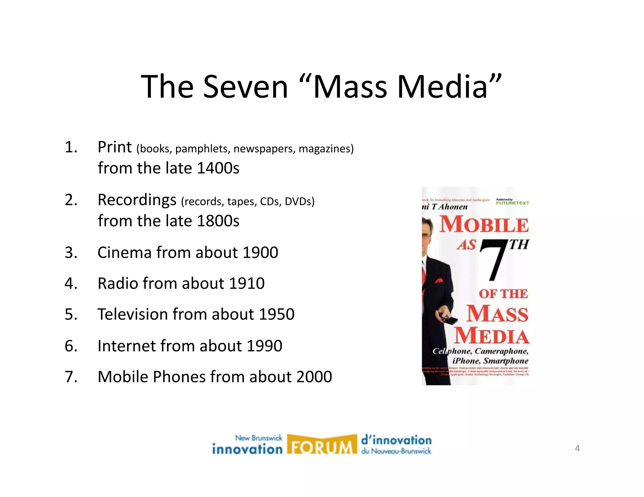 The	
  Seven	
  “Mass	
  Media”	
  
1.  Print	
  (books,	
  pamphlets,	
  newspapers,	
  magazines)	
  
    from	
  the	
  late	
  1400s	
  
2.  Recordings	
  (records,	
  tapes,	
  CDs,	
  DVDs)	
  	
  
    from	
  the	
  late	
  1800s	
  
3.  Cinema	
  from	
  about	
  1900	
  
4.  Radio	
  from	
  about	
  1910	
  
5.  Television	
  from	
  about	
  1950	
  
6.  Internet	
  from	
  about	
  1990	
  
7.  Mobile	
  Phones	
  from	
  about	
  2000	
  


                                                                      4	
  
 