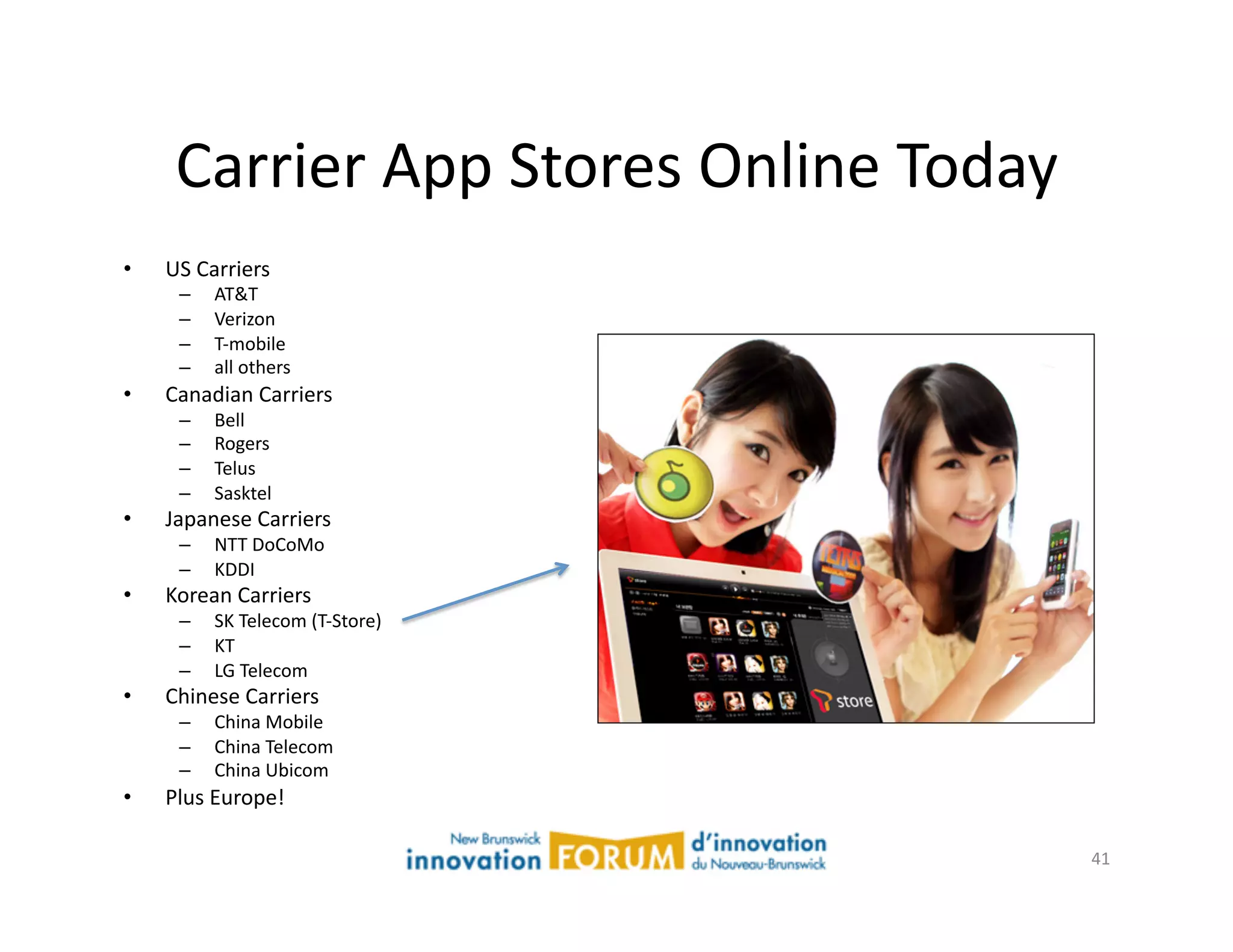 Carrier	
  App	
  Stores	
  Online	
  Today	
  
•    US	
  Carriers	
  
       –     AT&T	
  
       –     Verizon	
  
       –     T-­‐mobile	
  
       –     all	
  others	
  
•    Canadian	
  Carriers	
  
       –     Bell	
  
       –     Rogers	
  
       –     Telus	
  
       –     Sasktel	
  
•    Japanese	
  Carriers	
  
       –     NTT	
  DoCoMo	
  
       –     KDDI	
  
•    Korean	
  Carriers	
  
       –     SK	
  Telecom	
  (T-­‐Store)	
  
       –     KT	
  
       –     LG	
  Telecom	
  
•    Chinese	
  Carriers	
  
       –     China	
  Mobile	
  
       –     China	
  Telecom	
  
       –     China	
  Ubicom	
  
•    Plus	
  Europe!	
  

                                                        41	
  
 